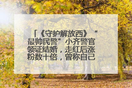《守护解放西》“最帅民警”小齐警官领证结婚，走红后涨粉数十倍，曾称自己只是普通人