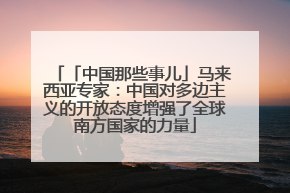 「中国那些事儿」马来西亚专家：中国对多边主义的开放态度增强了全球南方国家的力量