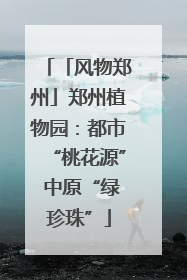 「风物郑州」郑州植物园：都市“桃花源” 中原“绿珍珠”