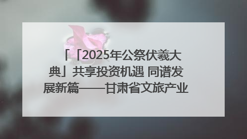 「2025年公祭伏羲大典」共享投资机遇 同谱发展新篇——甘肃省文旅产业链招商引资推介会侧记