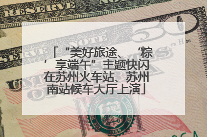 “美好旅途、‘粽’享端午”主题快闪在苏州火车站、苏州南站候车大厅上演