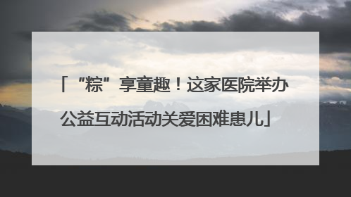“粽”享童趣！这家医院举办公益互动活动关爱困难患儿