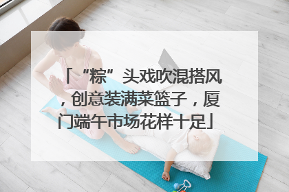 “粽”头戏吹混搭风，创意装满菜篮子，厦门端午市场花样十足