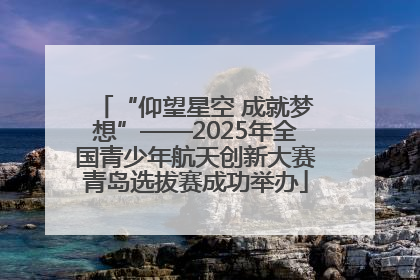 “仰望星空 成就梦想”——2025年全国青少年航天创新大赛青岛选拔赛成功举办