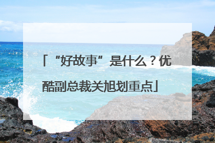 “好故事”是什么？优酷副总裁关旭划重点