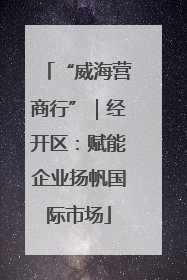 “威海营商行”｜经开区：赋能企业扬帆国际市场