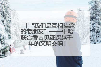 “我们是互相挂念的老朋友”——中哈联合考古见证跨越千年的文明交响