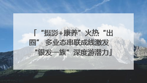 “摄影+康养”火热“出圈” 多业态串联成线激发“银发一族”深度游潜力
