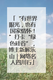 “有世界眼光，也有国家情怀！”打卡“绿色硅谷”，博主新解乐山｜网络名人四川行