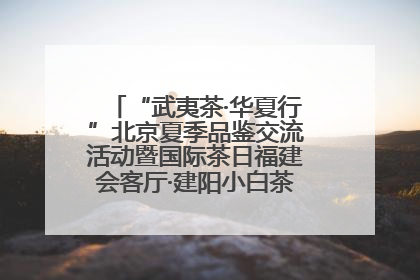 “武夷茶·华夏行”北京夏季品鉴交流活动暨国际茶日福建会客厅·建阳小白茶品牌推介会启幕！