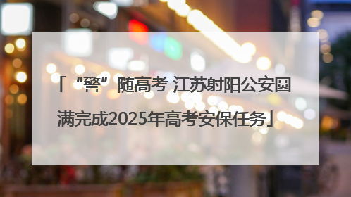 “警”随高考 江苏射阳公安圆满完成2025年高考安保任务