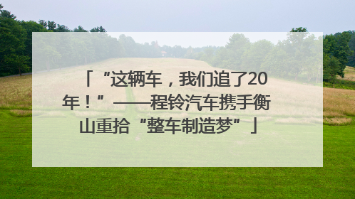 “这辆车，我们追了20年！”——程铃汽车携手衡山重拾“整车制造梦”