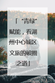 “青绿”赋能，看湖州中心城区文旅的破圈之道