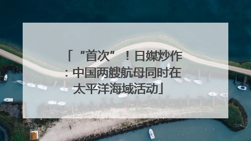 “首次”！日媒炒作：中国两艘航母同时在太平洋海域活动