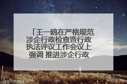 王一鸥在严格规范涉企行政检查暨行政执法评议工作会议上强调 推进涉企行政检查质效大幅提升