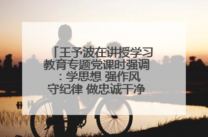 王予波在讲授学习教育专题党课时强调：学思想 强作风 守纪律 做忠诚干净担当的共产党员
