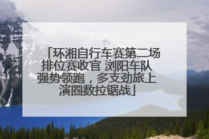 环湘自行车赛第二场排位赛收官 浏阳车队强势领跑，多支劲旅上演圈数拉锯战