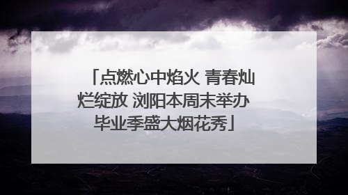 点燃心中焰火 青春灿烂绽放 浏阳本周末举办毕业季盛大烟花秀
