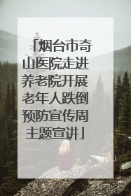 烟台市奇山医院走进养老院开展老年人跌倒预防宣传周主题宣讲