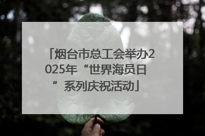 烟台市总工会举办2025年“世界海员日”系列庆祝活动