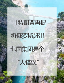 特朗普再提将俄罗斯赶出七国集团是个“大错误”
