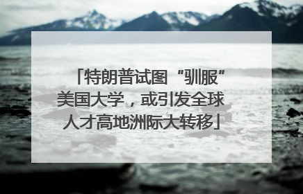 特朗普试图“驯服”美国大学，或引发全球人才高地洲际大转移