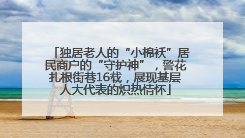 独居老人的“小棉袄”居民商户的“守护神”，警花扎根街巷16载，展现基层人大代表的炽热情怀