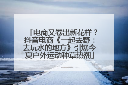 电商又卷出新花样？抖音电商《一起去野：去玩水的地方》引爆今夏户外运动种草热潮
