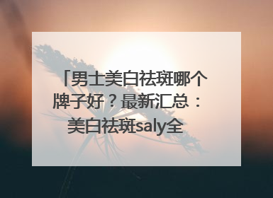 男士美白祛斑哪个牌子好？最新汇总：美白祛斑saly全网十大品牌