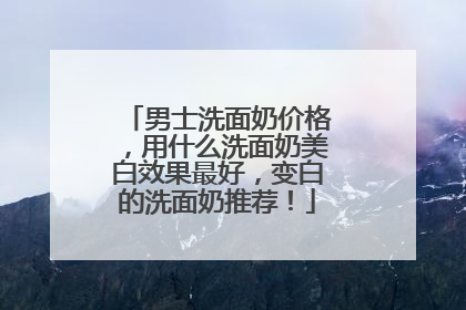 男士洗面奶价格，用什么洗面奶美白效果最好，变白的洗面奶推荐！