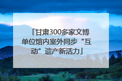 甘肃300多家文博单位馆内室外同步“互动”遗产新活力