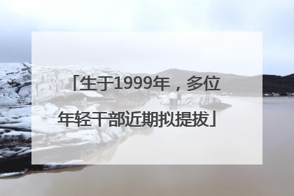 生于1999年，多位年轻干部近期拟提拔