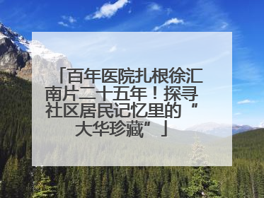 百年医院扎根徐汇南片二十五年！探寻社区居民记忆里的“大华珍藏”