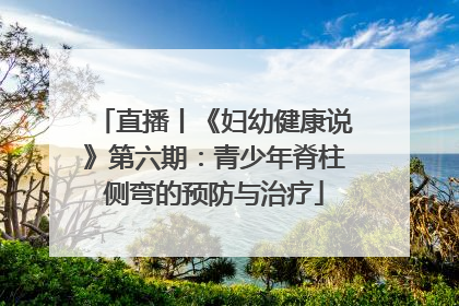 直播丨《妇幼健康说》第六期：青少年脊柱侧弯的预防与治疗