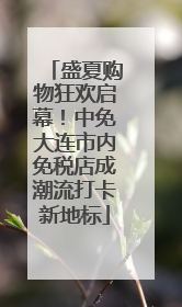 盛夏购物狂欢启幕！中免大连市内免税店成潮流打卡新地标