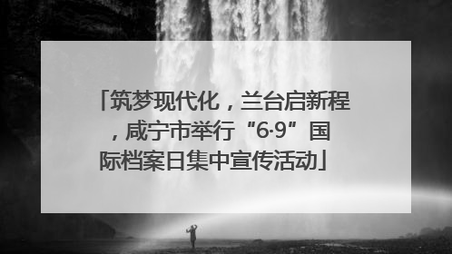 筑梦现代化，兰台启新程，咸宁市举行“6·9”国际档案日集中宣传活动