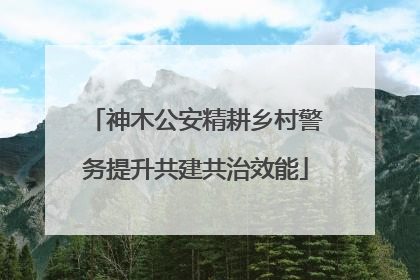 神木公安精耕乡村警务提升共建共治效能