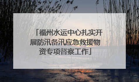 福州水运中心扎实开展防汛备汛应急救援物资专项督察工作
