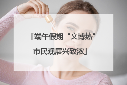 端午假期“文博热” 市民观展兴致浓
