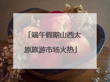 端午假期山西太原旅游市场火热
