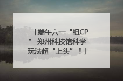 端午六一“组CP” 郑州科技馆科学玩法超“上头”！
