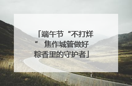 端午节“不打烊” 焦作城管做好粽香里的守护者