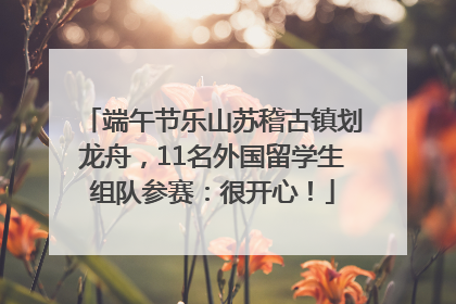 端午节乐山苏稽古镇划龙舟，11名外国留学生组队参赛：很开心！