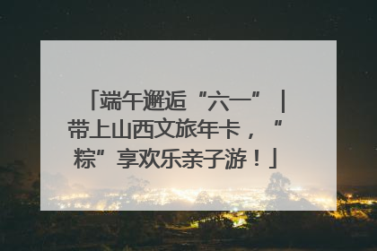 端午邂逅“六一”｜带上山西文旅年卡，“粽”享欢乐亲子游！
