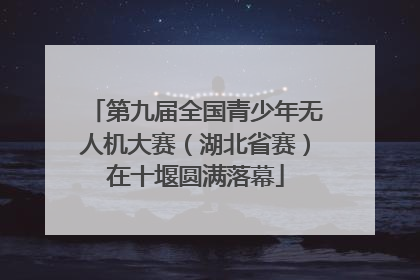 第九届全国青少年无人机大赛（湖北省赛）在十堰圆满落幕