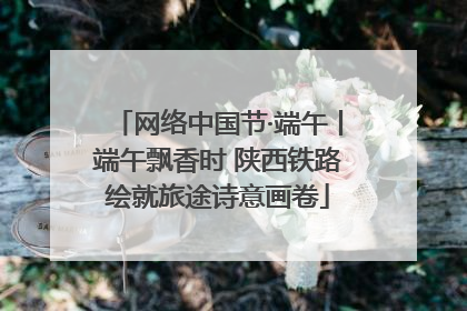 网络中国节·端午丨端午飘香时 陕西铁路绘就旅途诗意画卷
