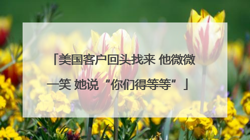 美国客户回头找来 他微微一笑 她说“你们得等等”