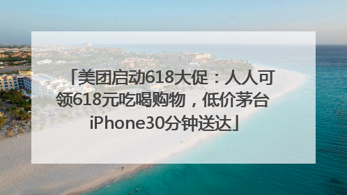 美团启动618大促：人人可领618元吃喝购物，低价茅台iPhone30分钟送达
