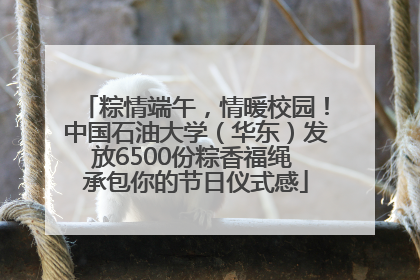 粽情端午，情暖校园！中国石油大学（华东）发放6500份粽香福绳 承包你的节日仪式感