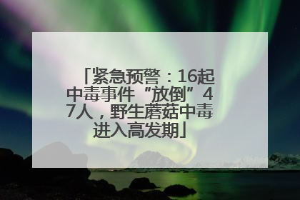紧急预警：16起中毒事件“放倒”47人，野生蘑菇中毒进入高发期